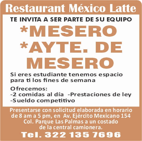 anuncio de Restaurant mexico lattete invita a ser parte de su equipo*mesero*ayte. demeserosi eres estudiante tenemos espaciopara ti los fines de semanaofrecemos:-2 cornidas al dia -prestaciones de ley-s ueldo com petitivopresentarse con solicitud elaborada en horariode8 am a 5 pm, en av. ejercito mexicano 154col. parque las palmas a un costadode la central camionera.tel- 322 135 7696