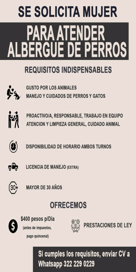 anuncio de Se solicita mujerparaatenderalbergue de perrosrequisitos indispensables30+gusto por los animalesmanejo y cuidados de perros y gatosproactivoia, responsable, trabajo en equipoatencion y limpieza general, cuidado animaldisponibilidad de horario ambos turnoslicencia de manejomayor de 30 anosofrecemos$400 pesos pldias prestaciones de ley(antes de impuestos,pago quincenal)si cumples los requisitos, enviar cv awhatsapp 322 229 0229