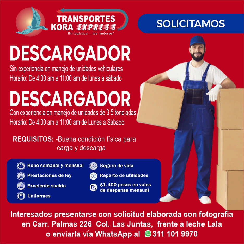 anuncio de Transporteskora"en logistica tos mejores"descargadorsin experiencia en manejo de unidades vehiculareshorario: de 4:00 am a 11:00 am de lunes a sabadodescargadorcon experiencia en manejo de unidades de 3,5 toneladashorario: de 4:00 am a 11:00 am de lunes a sabadorequisitos: -buena condicion fisica parasolicitamoscarga y descargaseguro de vidabono semanal y mensualo0prestaciones de leyexcelente sueldouniformesoreparto de utilidades$1,400 pesos en valesde despensa mensualinteresados presentarse con solicitud elaborada con fotografiaen carr. palmas 226 col. las juntas, frente a leche lalao enviarla via whatsapp al 9311 101 9970