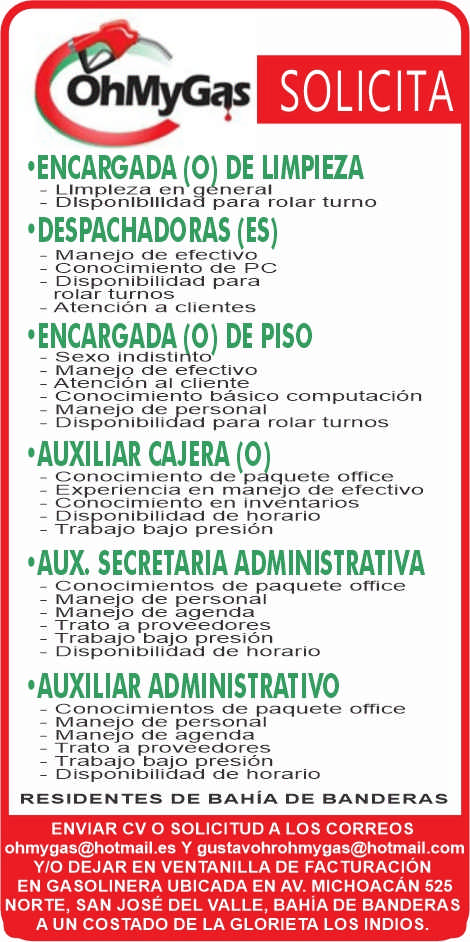 anuncio de Solicitaohmyg+'encargada (0) de limpieza? l impleza neraldlsponlbllldaa para rolar turno'despachadoras (es)manejo de efectivoconocirniento de pcdisponibilidad pararolar turnos- atencion a clientes'encargadap) de pisomanejo de efectivoatencion al clienteconocimiiento basico connputacionmanejo de personaldisponibilidad para rolar turnos'auxiliar cajera? conocimiento de p quete officeexperiencia en manejo de efectivoconocimiento en inventariosdisponibilidad de horariotrabajo bajo presion'aux. secretaria administrativa- conocimientos de paquete officemanejo de personalmanej0 de agendatrato a proveedorestrabajo bajo presiondisponibilidad de horario'auxiliar administrativoconocimientos de paquete officemanejo de personalmanej0 de agenda? trato a proveedorestrabajo bajo presiondisponibilidad cie horarioresidentes de bahia de banderasenviar cv o solicitud a los correosohmygas@hotmail.es y gustavohrohmygas@hotmail.comy/o dejar en ventanilla de facturacionen gasolinera ubicada en av. michoacan 525norte, san jose del valle, bahia de banderasa un costado de la glorieta los indios.